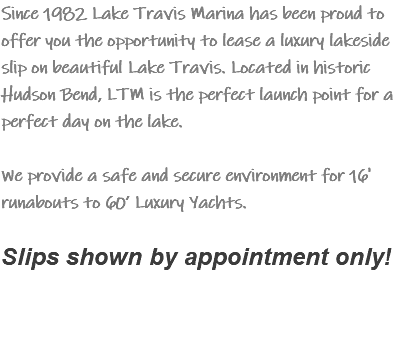 Since 1982 Lake Travis Marina has been proud to offer you the opportunity to lease a luxury lakeside slip on beautiful Lake Travis. Located in historic Hudson Bend, LTM is the perfect launch point for a perfect day on the lake. We provide a safe and secure environment for 16' runabouts to 60’ Luxury Yachts.  Slips shown by appointment only! 